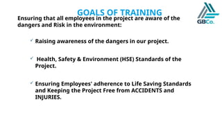GOALS OF TRAINING
Ensuring that all employees in the project are aware of the
dangers and Risk in the environment:
 Raising awareness of the dangers in our project.
 Health, Safety & Environment (HSE) Standards of the
Project.
 Ensuring Employees' adherence to Life Saving Standards
and Keeping the Project Free from ACCIDENTS and
INJURIES.
 