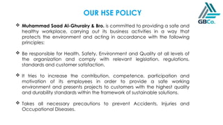  Muhammad Saad Al-Ghurairy & Bro. is committed to providing a safe and
healthy workplace, carrying out its business activities in a way that
protects the environment and acting in accordance with the following
principles:
 Be responsible for Health, Safety, Environment and Quality at all levels of
the organization and comply with relevant legislation, regulations,
standards and customer satisfaction.
 It tries to increase the contribution, competence, participation and
motivation of its employees in order to provide a safe working
environment and presents projects to customers with the highest quality
and durability standards within the framework of sustainable solutions.
 Takes all necessary precautions to prevent Accidents, Injuries and
Occupational Diseases.
OUR HSE POLICY
 