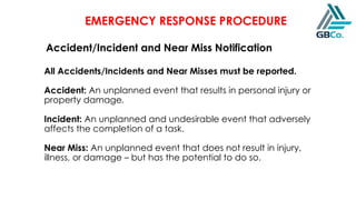 EMERGENCY RESPONSE PROCEDURE
Accident/Incident and Near Miss Notification
All Accidents/Incidents and Near Misses must be reported.
Accident: An unplanned event that results in personal injury or
property damage.
Incident: An unplanned and undesirable event that adversely
affects the completion of a task.
Near Miss: An unplanned event that does not result in injury,
illness, or damage – but has the potential to do so.
 