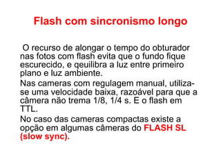 Flash com sincronismo longo

 O recurso de alongar o tempo do obturador
nas fotos com flash evita que o fundo fique
escurecido, e qeuilibra a luz entre primeiro
plano e luz ambiente.
Nas cameras com regulagem manual, utiliza-
se uma velocidade baixa, razoável para que a
câmera não trema 1/8, 1/4 s. E o flash em
TTL.
No caso das cameras compactas existe a
opção em algumas câmeras do FLASH SL
(slow sync).
 