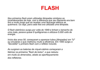FLASH
Nos primeiros flash eram utilizadas lâmpadas similares as
incandescentes de hoje, com a diferença que seu filamento era bem
fino e muito longo que ao receber uma descarga elétrica se
queimava. Ou seja, para cada foto era utilizada uma lâmpada.

O flash eletrônico surgiu por volta de 1949 e tinham o tamanho de
uma mala, pesava quase 8 quilôgramas e utilizava 5.000 volts de
energia.

Início dos anos 50, começaram a aparecer tubos (lâmpadas) em "U"
ou circulares o que melhorou muito a eficiência. Em 1950 surgiu o
"Sevoblitz" o primeiro flash com o refletor incluído.

Ao surgirem as baterias de níquel-cádmio começaram a
fabricar os primeiros "flash de bolso", o que reduziu
em muito as dimensões, aliado ao aperfeiçoamento
dos refletores.
 