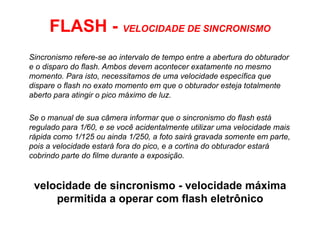 FLASH - VELOCIDADE DE SINCRONISMO
Sincronismo refere-se ao intervalo de tempo entre a abertura do obturador
e o disparo do flash. Ambos devem acontecer exatamente no mesmo
momento. Para isto, necessitamos de uma velocidade específica que
dispare o flash no exato momento em que o obturador esteja totalmente
aberto para atingir o pico máximo de luz.

Se o manual de sua câmera informar que o sincronismo do flash está
regulado para 1/60, e se você acidentalmente utilizar uma velocidade mais
rápida como 1/125 ou ainda 1/250, a foto sairá gravada somente em parte,
pois a velocidade estará fora do pico, e a cortina do obturador estará
cobrindo parte do filme durante a exposição.


 velocidade de sincronismo - velocidade máxima
     permitida a operar com flash eletrônico
 