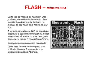 FLASH – NÚMERO GUIA
Cada tipo ou modelo de flash tem uma
potência, um poder de iluminação. Esta
medida é o número guia, indicado no
manual do seu flash, para filmes de ISO
100.
A luz que parte do seu flash se espalha e
chega até o assunto com maior ou menor
intensidade. Portanto, toda vez em que a
distância se altera, é necessário alterar o
diafragma para uma correta exposição.
Cada flash tem um número guia, uma
potência diferente.E apresenta uma
tabela de Distancia x Abertura.
 