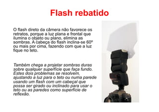 Flash rebatido
O flash direto da câmera não favorece os
retratos, porque a luz plana e frontal que
ilumina o objeto ou plano, elimina as
sombras. A cabeça do flash inclina-se 60º
ou mais por cima, fazendo com que a luz
fique no teto.


Também chega a projetar sombras duras
sobre qualquer superfície que faça fundo.
Estes dois problemas se resolvem,
ajustando a luz para o teto ou numa parede
usando um flash com um cabeçal que
possa ser girado ou inclinado para usar o
teto ou as paredes como superfície de
reflexão.
 