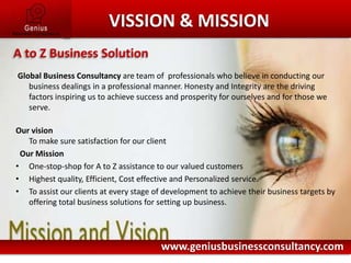 Global Business Consultancy are team of  professionals who believe in conducting our business dealings in a professional manner. Honesty and Integrity are the driving factors inspiring us to achieve success and prosperity for ourselves and for those we serve.Our visionTo make sure satisfaction for our client  Our MissionOne-stop-shop for A to Z assistance to our valued customersHighest quality, Efficient, Cost effective and Personalized service.To assist our clients at every stage of development to achieve their business targets by offering total business solutions for setting up business.Here comes your footer    Page 3VISSION & MISSIONA to Z Business Solutionwww.geniusbusinessconsultancy.com