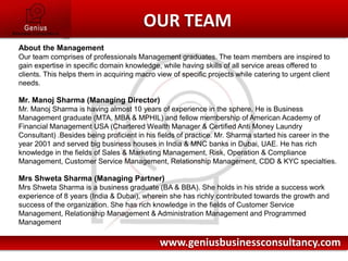 OUR TEAMAbout the ManagementOur team comprises of professionals Management graduates. The team members are inspired to gain expertise in specific domain knowledge, while having skills of all service areas offered to clients. This helps them in acquiring macro view of specific projects while catering to urgent client needs.Mr. Manoj Sharma (Managing Director)Mr. Manoj Sharma is having almost 10 years of experience in the sphere. He is Business Management graduate (MTA, MBA & MPHIL) and fellow membership of American Academy of Financial Management USA (Chartered Wealth Manager & Certified Anti Money Laundry Consultant) .Besides being proficient in his fields of practice. Mr. Sharma started his career in the year 2001 and served big business houses in India & MNC banks in Dubai, UAE. He has rich knowledge in the fields of Sales & Marketing Management, Risk, Operation & Compliance Management, Customer Service Management, Relationship Management, CDD & KYC specialties.Mrs Shweta Sharma (Managing Partner)Mrs Shweta Sharmais a business graduate (BA & BBA). She holds in his stride a success work experience of 8 years (India & Dubai), wherein she has richly contributed towards the growth and success of the organization. She has rich knowledge in the fields of Customer Service Management, Relationship Management & Administration Management and Programmed Managementwww.geniusbusinessconsultancy.com