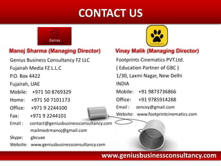 Here comes your footer    Page 6CONTACT USFootprints Cinematics PVT.Ltd.( Education Partner of GBC )1/30, Laxmi Nagar, New DelhiINDIAMobile:    +91 9873736866Office:      +91 9785914288Email :      zencey@gmail.com Website:   www.footprintcinematics.comGenius Business Consultancy FZ LLCFujairah Media FZ L.L.CP.O. Box 4422Fujairah, UAEMobile:    +971 50 8769329Home:     +971 50 7101173 Office:     +971 9 2244100Fax:         +971 9 2244101Email:      contact@geniusbusinessconsultancy.com	           mailmedrmanoj@gmail.comSkype:       gbcuaeWebsite:   www.geniusbusinessconsultancy.comManoj Sharma (Managing Director)Vinay Malik (Managing Director)www.geniusbusinessconsultancy.com