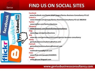 Facebook  www.facebook.com/home.php#!/pages/Genius-Business-Consultancy-FZ-LLCLinked in   www.linkedin.com/groups/Genius-Business-Consultancy-FZ-LLC-3863910Twitter   www.twitter.com/GeniusnbusinessMyspace   www.myspace.com/GeniusbusinessconsultancyDigg   www.digg.com/geniusnbusinessWix   www.wix.com/geniusbusinessconsul/genius-business-consultancyYahoogeniusbusinessconsultancy@yahoo.comHotmail   geniusbusinessconsultancy@hotmail.comGmail   mailmedrmanoj@gmail.comFlickr   www.flickr.com/people/63428925Blogger   www.gbcuae.blogspot.comHere comes your footer    Page 7         FIND US ON SOCIAL SITESwww.geniusbusinessconsultancy.com