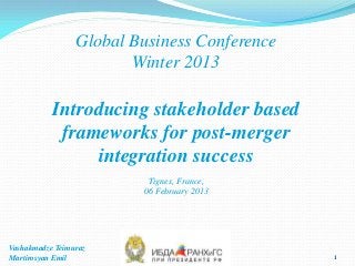 Global Business Conference
                        Winter 2013

           Introducing stakeholder based
            frameworks for post-merger
                integration success
                          Tignes, France,
                         06 February 2013




Vashakmadze Teimuraz
Martirosyan Emil                              1
 