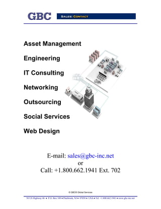 Asset Management

Engineering

IT Consulting

Networking

Outsourcing

Social Services

Web Design


               E-mail: sales@gbc-inc.net
                           or
             Call: +1.800.662.1941 Ext. 702


                                       © GBC® Global Services

50 US Highway 46 • P.O. Box 349 • Pinebrook, NJ • 07058 • USA • Tel: +1.800.662.1941 • www.gbc-inc.net
 