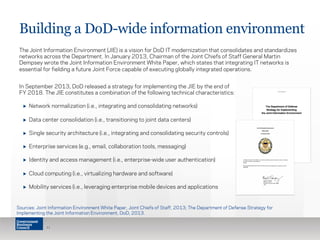 Building a DoD-wide information environment 
The Joint Information Environment (JIE) is a vision for DoD IT modernization that consolidates and standardizes 
networks across the Department. In January 2013, Chairman of the Joint Chiefs of Staff General Martin 
Dempsey wrote the Joint Information Environment White Paper, which states that integrating IT networks is 
essential for fielding a future Joint Force capable of executing globally integrated operations. 
In September 2013, DoD released a strategy for implementing the JIE by the end of 
FY 2018. The JIE constitutes a combination of the following technical characteristics: 
▶ Network normalization (i.e., integrating and consolidating networks) 
▶ Data center consolidation (i.e., transitioning to joint data centers) 
▶ Single security architecture (i.e., integrating and consolidating security controls) 
▶ Enterprise services (e.g., email, collaboration tools, messaging) 
▶ Identity and access management (i.e., enterprise-wide user authentication) 
▶ Cloud computing (i.e., virtualizing hardware and software) 
▶ Mobility services (i.e., leveraging enterprise mobile devices and applications 
Sources: Joint Information Environment White Paper, Joint Chiefs of Staff, 2013; The Department of Defense Strategy for 
Implementing the Joint Information Environment, DoD, 2013. 
11 
 