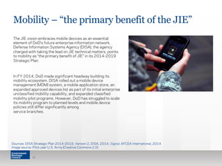 Mobility – “the primary benefit of the JIE” 
The JIE vision embraces mobile devices as an essential 
element of DoD’s future enterprise information network. 
Defense Information Systems Agency (DISA), the agency 
charged with taking the lead on JIE technical matters, points 
to mobility as “the primary benefit of JIE” in its 2014-2019 
Strategic Plan. 
In FY 2014, DoD made significant headway building its 
mobility ecosystem. DISA rolled out a mobile device 
management (MDM) system, a mobile application store, an 
expanded approved devices list as part of its initial enterprise 
unclassified mobility capability, and expanded classified 
mobility pilot programs. However, DoD has struggled to scale 
its mobility program to planned levels and mobile device 
policies still differ significantly among 
service branches. 
Sources: DISA Strategic Plan 2014-2019, Version 2, DISA, 2014; Signal, AFCEA International, 2014 
Image source: Flick user U.S. Army (Creative Commons 2.0) 
19 
 