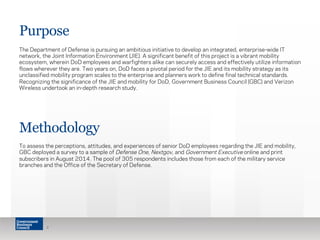 Purpose 
The Department of Defense is pursuing an ambitious initiative to develop an integrated, enterprise-wide IT 
network, the Joint Information Environment (JIE). A significant benefit of this project is a vibrant mobility 
ecosystem, wherein DoD employees and warfighters alike can securely access and effectively utilize information 
flows wherever they are. Two years on, DoD faces a pivotal period for the JIE and its mobility strategy as its 
unclassified mobility program scales to the enterprise and planners work to define final technical standards. 
Recognizing the significance of the JIE and mobility for DoD, Government Business Council (GBC) and Verizon 
Wireless undertook an in-depth research study. 
Methodology 
To assess the perceptions, attitudes, and experiences of senior DoD employees regarding the JIE and mobility, 
GBC deployed a survey to a sample of Defense One, Nextgov, and Government Executive online and print 
subscribers in August 2014. The pool of 305 respondents includes those from each of the military service 
branches and the Office of the Secretary of Defense. 
2 
 