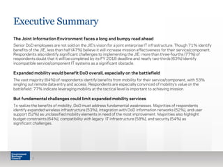 Executive Summary 
The Joint Information Environment faces a long and bumpy road ahead 
Senior DoD employees are not sold on the JIE’s vision for a joint enterprise IT infrastructure. Though 71% identify 
benefits of the JIE, less than half (47%) believe it will increase mission effectiveness for their service/component. 
Respondents also identify significant challenges to implementing the JIE: more than three-fourths (77%) of 
respondents doubt that it will be completed by its FY 2018 deadline and nearly two-thirds (63%) identify 
incompatible service/component IT systems as a significant obstacle. 
Expanded mobility would benefit DoD overall, especially on the battlefield 
The vast majority (84%) of respondents identify benefits from mobility for their service/component, with 53% 
singling out remote data entry and access. Respondents are especially convinced of mobility’s value on the 
battlefield: 77% indicate leveraging mobility at the tactical level is important to achieving mission. 
But fundamental challenges could limit expanded mobility services 
To realize the benefits of mobility, DoD must address fundamental weaknesses. Majorities of respondents 
identify expanded wireless infrastructure (53%), integration with DoD information networks (52%), and user 
support (52%) as unclassified mobility elements in need of the most improvement. Majorities also highlight 
budget constraints (64%), compatibility with legacy IT infrastructure (58%), and security (54%) as 
significant challenges. 
5 
 