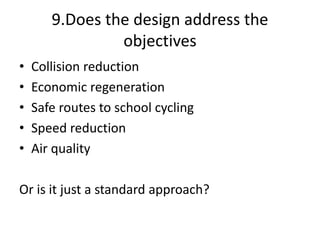 9.Does the design address the
objectives
• Collision reduction
• Economic regeneration
• Safe routes to school cycling
• Speed reduction
• Air quality
Or is it just a standard approach?
 