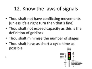 12. Know the laws of signals
• Thou shalt not have conflicting movements
(unless it’s a right turn then that’s fine)
• Thou shalt not exceed capacity as this is the
definition of gridlock
• Thou shalt minimise the number of stages
• Thou shalt have as short a cycle time as
possible
(
 