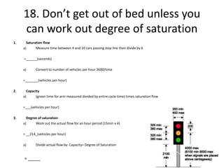 18. Don’t get out of bed unless you
can work out degree of saturation
1. Saturation flow
a) Measure time between 4 and 10 cars passing stop line then divide by 6
=______(seconds)
a) Convert to number of vehicles per hour 3600/time
=_______(vehicles per hour)
2. Capacity
a) (green time for arm measured divided by entire cycle time) times saturation flow
=___(vehicles per hour)
3. Degree of saturation
a) Work out the actual flow for an hour period (15min x 4)
= __214_(vehicles per hour)
a) Divide actual flow by Capacity= Degree of Saturation
= _____
 