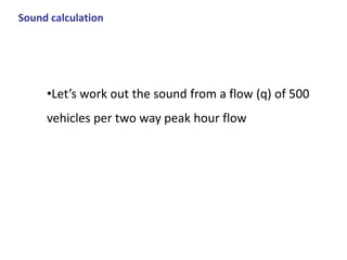 Sound calculation
•Let’s work out the sound from a flow (q) of 500
vehicles per two way peak hour flow
 