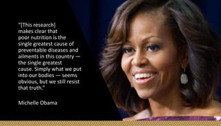 “[This research]
makes clear that
poor nutrition is the
single greatest cause of
preventable diseases and
ailments in this country —
the single greatest
cause. Simply what we put
into our bodies — seems
obvious, but we still resist
that truth.”
Michelle Obama
 