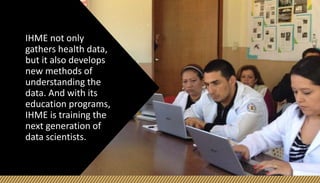 IHME not only
gathers health data,
but it also develops
new methods of
understanding the
data. And with its
education programs,
IHME is training the
next generation of
data scientists.
 