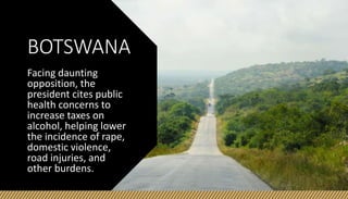 BOTSWANA
Facing daunting
opposition, the
president cites public
health concerns to
increase taxes on
alcohol, helping lower
the incidence of rape,
domestic violence,
road injuries, and
other burdens.
 