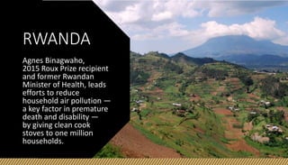RWANDA
Agnes Binagwaho,
2015 Roux Prize recipient
and former Rwandan
Minister of Health, leads
efforts to reduce
household air pollution —
a key factor in premature
death and disability —
by giving clean cook
stoves to one million
households.
 