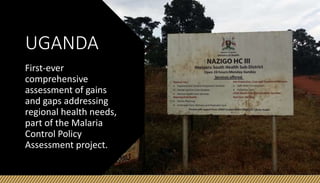 UGANDA
First-ever
comprehensive
assessment of gains
and gaps addressing
regional health needs,
part of the Malaria
Control Policy
Assessment project.
 