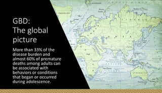 GBD:
The global
picture
More than 33% of the
disease burden and
almost 60% of premature
deaths among adults can
be associated with
behaviors or conditions
that began or occurred
during adolescence.
 