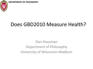 DEPARTMENT OF PHILOSOPHY
Does GBD2010 Measure Health?
Dan Hausman
Department of Philosophy
University of Wisconsin-Madison
 
