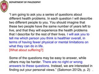 DEPARTMENT OF PHILOSOPHY
3
“I am going to ask you a series of questions about
different health problems. In each question I will describe
two different people to you. You should imagine that
these two people have the same number of years left to
live, and that they will experience the health problems
that I describe for the rest of their lives. I will ask you to
tell me which person you think is healthier overall, in
terms of having fewer physical or mental limitations on
what they can do in life.
[What about suffering?]
Some of the questions may be easy to answer, while
others may be harder. There are no right or wrong
answers to these questions. Instead, we are interested in
finding out your personal views.” (Salomon 2012b, p. 2)
 