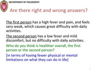 DEPARTMENT OF PHILOSOPHY
Are there right and wrong answers?
The first person has a high fever and pain, and feels
very weak, which causes great difficulty with daily
activities.
The second person has a low fever and mild
discomfort, but no difficulty with daily activities.
Who do you think is healthier overall, the first
person or the second person?
[in terms of having fewer physical or mental
limitations on what they can do in life]
4
 