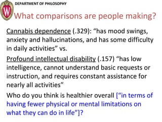 DEPARTMENT OF PHILOSOPHY
What comparisons are people making?
Cannabis dependence (.329): “has mood swings,
anxiety and hallucinations, and has some difficulty
in daily activities” vs.
Profound intellectual disability (.157) “has low
intelligence, cannot understand basic requests or
instruction, and requires constant assistance for
nearly all activities”
Who do you think is healthier overall [“in terms of
having fewer physical or mental limitations on
what they can do in life”]?
 