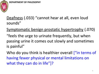 DEPARTMENT OF PHILOSOPHY
Deafness (.033) “cannot hear at all, even loud
sounds”
Symptomatic benign prostatic hypertrophy (.070)
“feels the urge to urinate frequently, but when
passing urine it comes out slowly and sometimes
is painful”
Who do you think is healthier overall [“in terms of
having fewer physical or mental limitations on
what they can do in life”]?
6
 