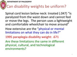 DEPARTMENT OF PHILOSOPHY
Can disability weights be uniform?
Spinal cord lesion below neck: treated (.047) “is
paralyzed from the waist down and cannot feel
or move the legs. The person uses a lightweight
and comfortable wheelchair to move around”
How extensive are the “physical or mental
limitations on what they can do in life?”
1995 paraplegia disability weight: .671
Are these limitations the same in different
physical, cultural, and technological
environments?
7
 