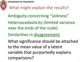 DEPARTMENT OF PHILOSOPHY
What might explain the results?
Ambiguity concerning “sickness”
Heteroscedasticity (limited variance
near the ends of the scale)
Similarities in disagreement
What significance should be attached
to the mean value of a latent
variable that purportedly explains
comparisons? 9
 