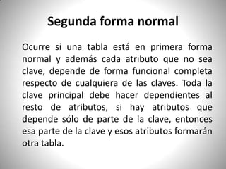 Segunda forma normal 	Ocurre si una tabla está en primera forma normal y además cada atributo que no sea clave, depende de forma funcional completa respecto de cualquiera de las claves. Toda la clave principal debe hacer dependientes al resto de atributos, si hay atributos que depende sólo de parte de la clave, entonces esa parte de la clave y esos atributos formarán otra tabla.