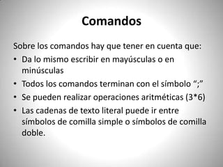 ComandosSobre los comandos hay que tener en cuenta que:Da lo mismo escribir en mayúsculas o en minúsculasTodos los comandos terminan con el símbolo “;”Se pueden realizar operaciones aritméticas (3*6)Las cadenas de texto literal puede ir entre símbolos de comilla simple o símbolos de comilla doble. 
