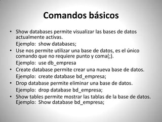 Comandos básicos Show databases permite visualizar las bases de datos actualmente activas. 	Ejemplo:  show databases;Use nos permite utilizar una base de datos, es el único comando que no requiere punto y coma(;).	Ejemplo:  use db_empresaCreatedatabase permite crear una nueva base de datos. Ejemplo: createdatabasebd_empresa;Dropdatabase permite eliminar una base de datos.Ejemplo:  dropdatabasebd_empresa;Show tables permite mostrar las tablas de la base de datos. Ejemplo:  Show databasebd_empresa;