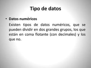Tipo de datos Datos numéricos	Existen tipos de datos numéricos, que se pueden dividir en dos grandes grupos, los que están en coma flotante (con decimales) y los que no.