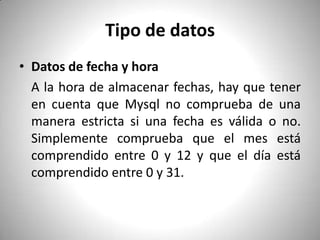 Tipo de datosDatos de fecha y hora A la hora de almacenar fechas, hay que tener en cuenta que Mysql no comprueba de una manera estricta si una fecha es válida o no. Simplemente comprueba que el mes está comprendido entre 0 y 12 y que el día está comprendido entre 0 y 31.