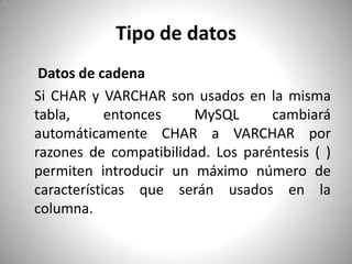 Tipo de datos Datos de cadenaSi CHAR y VARCHAR son usados en la misma tabla, entonces MySQL cambiará automáticamente CHAR a VARCHAR por razones de compatibilidad. Los paréntesis ( ) permiten introducir un máximo número de características que serán usados en la columna.