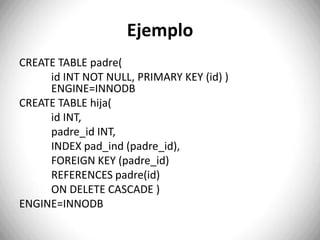 ON UPDATE SET DEFAULT.Ejemplo CREATE TABLE padre( 	id INT NOT NULL, PRIMARY KEY (id) ) 	ENGINE=INNODBCREATE TABLE hija( id INT, padre_idINT, INDEX pad_ind(padre_id), FOREIGN KEY (padre_id) REFERENCES padre(id) 	ON DELETE CASCADE ) ENGINE=INNODB
