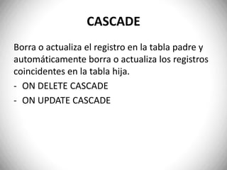 CASCADEBorra o actualiza el registro en la tabla padre y automáticamente borra o actualiza los registros coincidentes en la tabla hija. ON DELETE CASCADE