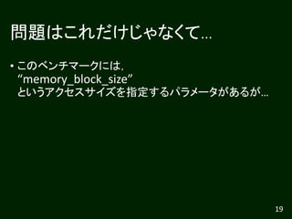 問題はこれだけじゃなくて…
• このベンチマークには，
“memory_block_size”
というアクセスサイズを指定するパラメータがあるが…
19
 