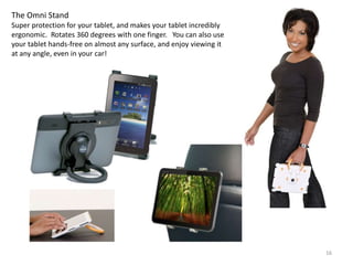 The Omni Stand
Super protection for your tablet, and makes your tablet incredibly
ergonomic. Rotates 360 degrees with one finger. You can also use
your tablet hands-free on almost any surface, and enjoy viewing it
at any angle, even in your car!




                                                                     16
 