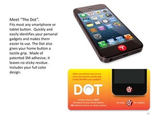 Meet “The Dot”.
Fits most any smartphone or
tablet button. Quickly and
easily identifies your personal
gadgets and makes them
easier to use. The Dot also
gives your home button a
tactile grip. Made of
patented 3M adhesive, it
leaves no sticky residue.
Includes your full color
design.




                                  19
 