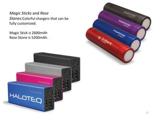 Magic Sticks and Rose
Stones:Colorful chargers that can be
fully customized.

Magic Stick is 2600mAh
Rose Stone is 5200mAh.




                                       21
 
