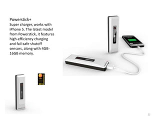 Powerstick+
Super charger, works with
iPhone 5. The latest model
from Powerstick, it features
high-efficiency charging
and fail-safe shutoff
sensors, along with 4GB-
16GB memory.




                               22
 