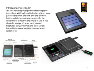 Introducing: PowerBinder.
The first portable power portfolio featuring solar
technology. With high-quality leather, a larger solar
panel on the cover, and with only one function
button and all electronics on the console, the
PowerBinder is intuitive and simple to use. It also
allows for storage of paper, handouts and
brochures, along with iPads and other tablets.
Brandable in several locations to create a truly
custom look.




                                                        23
 