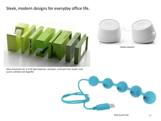 Sleek, modern designs for everyday office life.




                                                                                                 Galaxy speakers




Desk accessories set: (L to R) tape dispenser, calculator, multi-port hub, stapler, hole
punch, calendar and magnifier.




                                                                                           Peas 4-port hub         34
 
